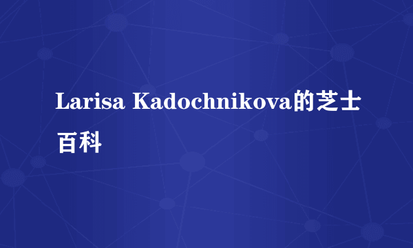 Larisa Kadochnikova的芝士百科