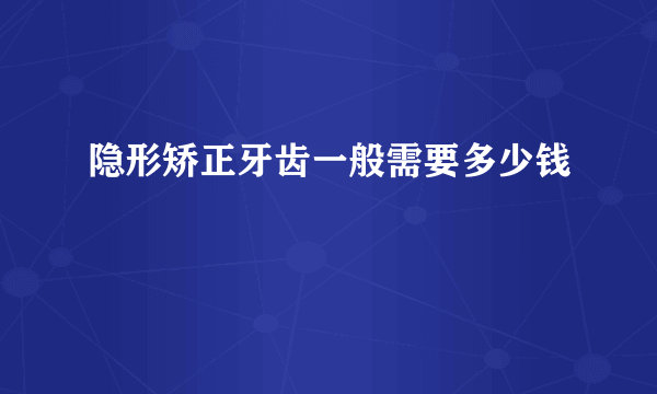 隐形矫正牙齿一般需要多少钱