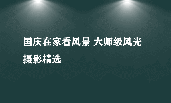 国庆在家看风景 大师级风光摄影精选
