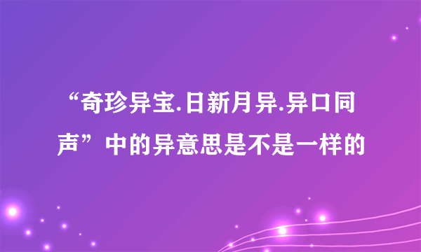 “奇珍异宝.日新月异.异口同声”中的异意思是不是一样的