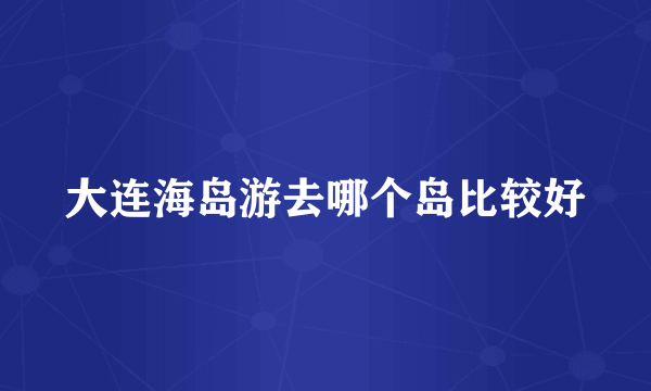 大连海岛游去哪个岛比较好