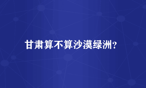 甘肃算不算沙漠绿洲？