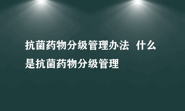 抗菌药物分级管理办法  什么是抗菌药物分级管理