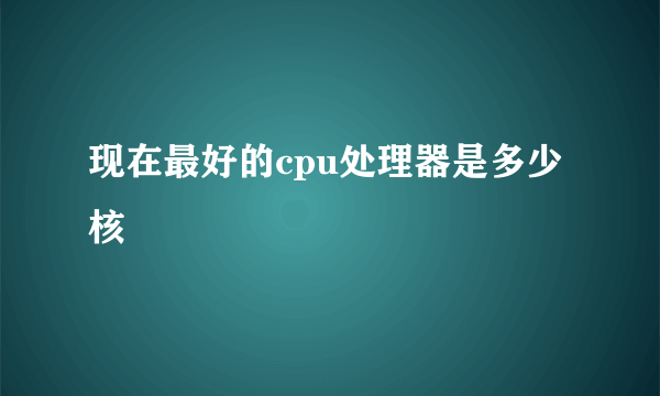 现在最好的cpu处理器是多少核