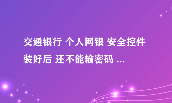 交通银行 个人网银 安全控件装好后 还不能输密码 具体该怎么办