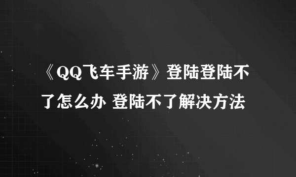 《QQ飞车手游》登陆登陆不了怎么办 登陆不了解决方法
