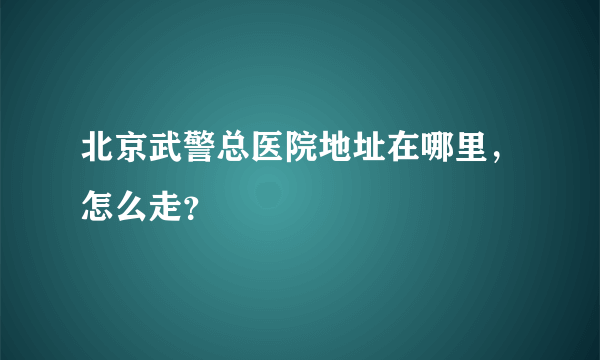 北京武警总医院地址在哪里，怎么走？