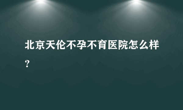 北京天伦不孕不育医院怎么样？