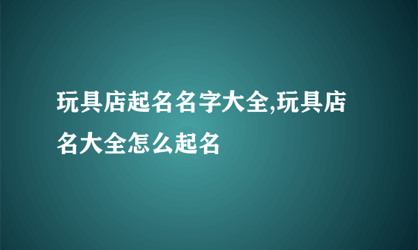 玩具店起名名字大全,玩具店名大全怎么起名