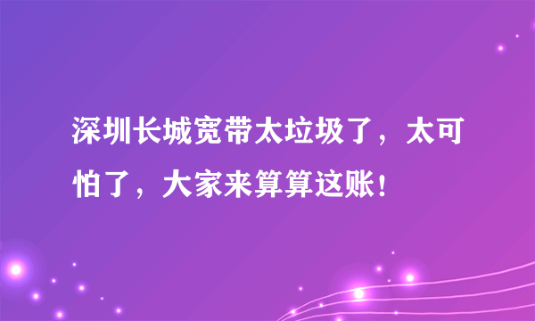 深圳长城宽带太垃圾了，太可怕了，大家来算算这账！