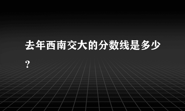 去年西南交大的分数线是多少？