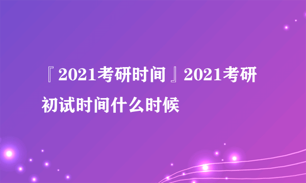 『2021考研时间』2021考研初试时间什么时候