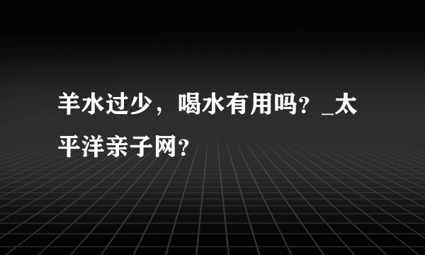 羊水过少，喝水有用吗？_太平洋亲子网？