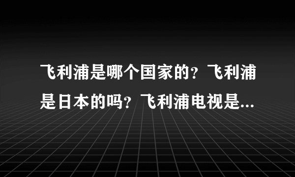 飞利浦是哪个国家的？飞利浦是日本的吗？飞利浦电视是哪里产的