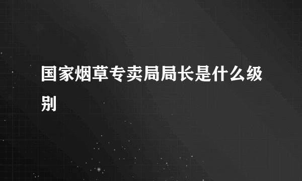 国家烟草专卖局局长是什么级别