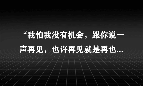 “我怕我没有机会，跟你说一声再见，也许再见就是再也见不到你”是那首歌里的歌词
