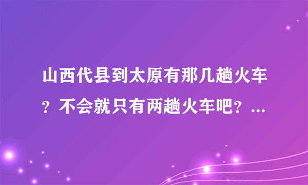 山西代县到太原有那几趟火车？不会就只有两趟火车吧？谢谢了？