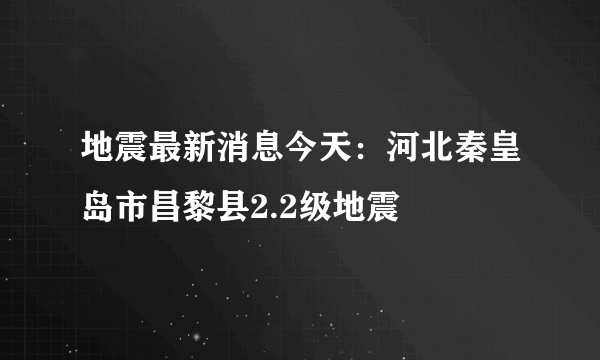 地震最新消息今天：河北秦皇岛市昌黎县2.2级地震