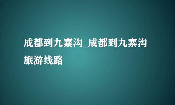 成都到九寨沟_成都到九寨沟旅游线路