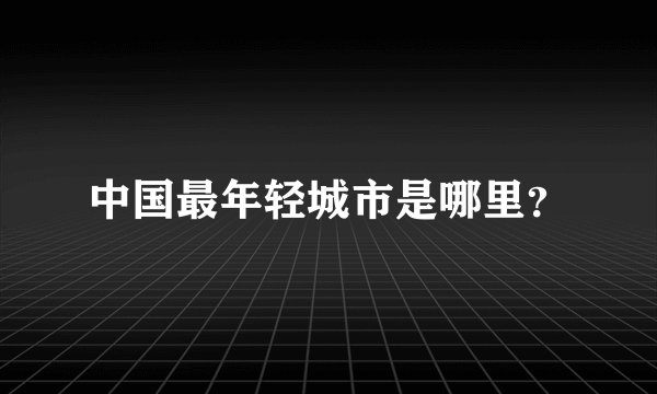 中国最年轻城市是哪里？