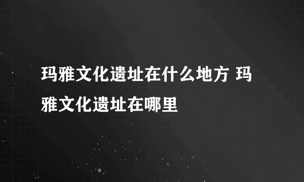 玛雅文化遗址在什么地方 玛雅文化遗址在哪里