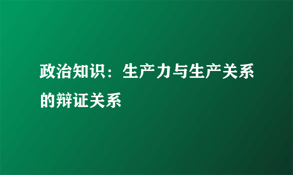 政治知识：生产力与生产关系的辩证关系