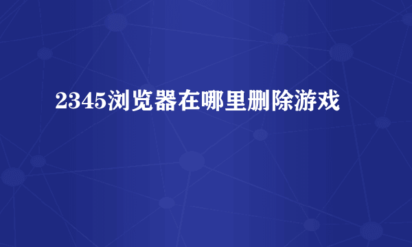 2345浏览器在哪里删除游戏