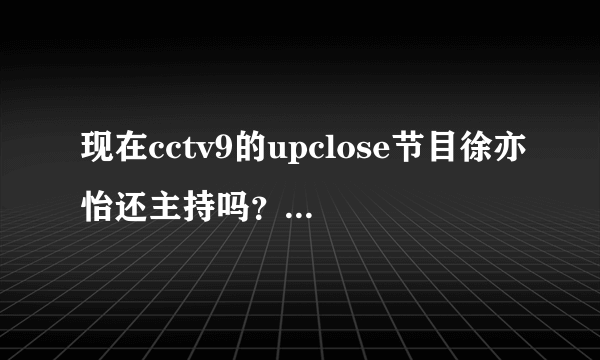 现在cctv9的upclose节目徐亦怡还主持吗？我只想看她主持的节目！谢谢诶
