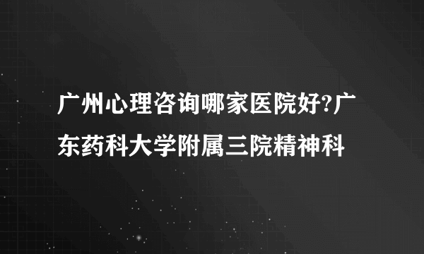 广州心理咨询哪家医院好?广东药科大学附属三院精神科