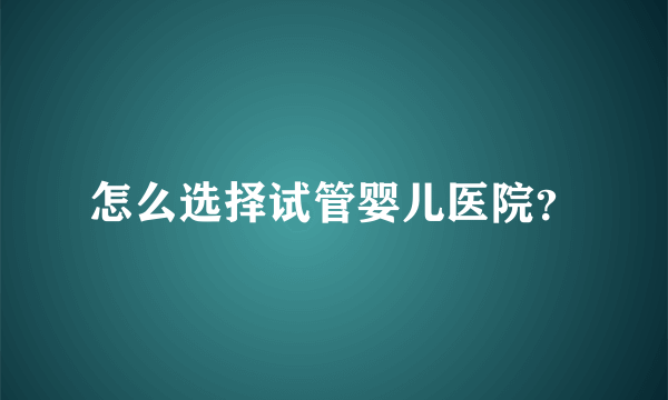 怎么选择试管婴儿医院？