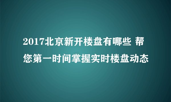2017北京新开楼盘有哪些 帮您第一时间掌握实时楼盘动态