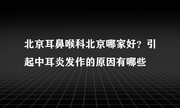 北京耳鼻喉科北京哪家好？引起中耳炎发作的原因有哪些