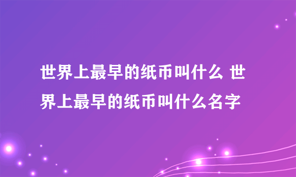 世界上最早的纸币叫什么 世界上最早的纸币叫什么名字