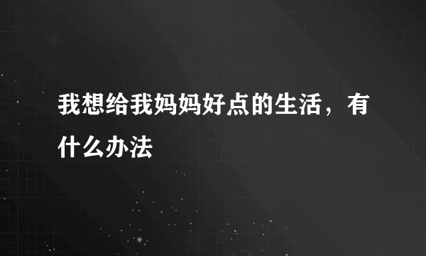 我想给我妈妈好点的生活，有什么办法