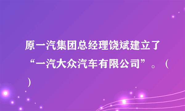 原一汽集团总经理饶斌建立了“一汽大众汽车有限公司”。（）