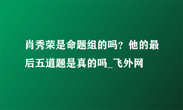 肖秀荣是命题组的吗？他的最后五道题是真的吗_飞外网