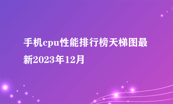 手机cpu性能排行榜天梯图最新2023年12月