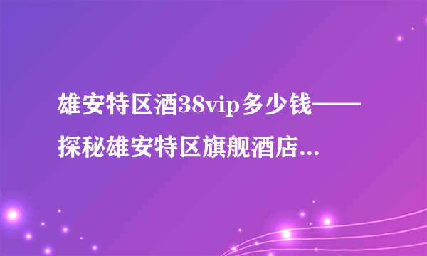 雄安特区酒38vip多少钱——探秘雄安特区旗舰酒店的价格与服务