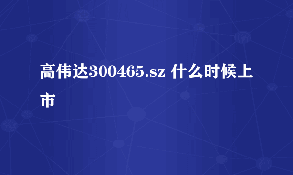 高伟达300465.sz 什么时候上市