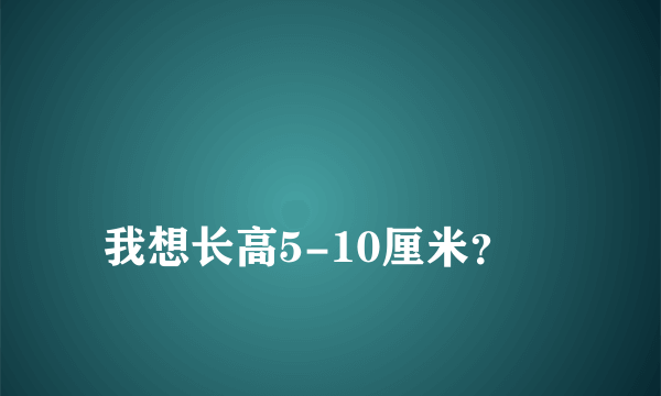 
我想长高5-10厘米？