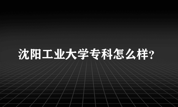 沈阳工业大学专科怎么样？