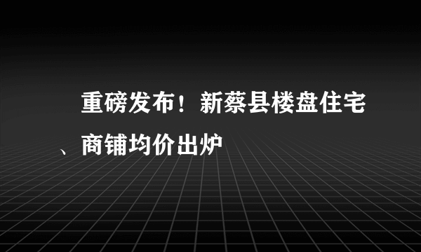 ​重磅发布！新蔡县楼盘住宅、商铺均价出炉
