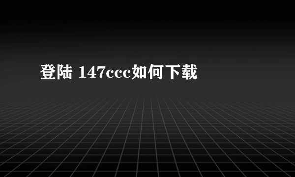 登陆 147ccc如何下载