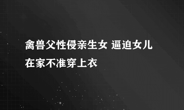 禽兽父性侵亲生女 逼迫女儿在家不准穿上衣