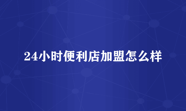 24小时便利店加盟怎么样