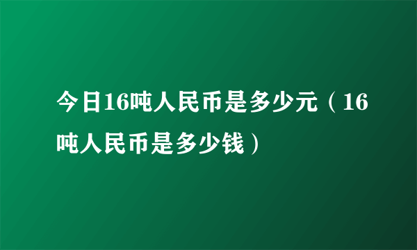 今日16吨人民币是多少元（16吨人民币是多少钱）