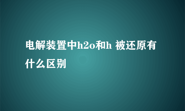 电解装置中h2o和h 被还原有什么区别