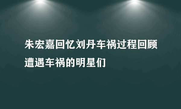 朱宏嘉回忆刘丹车祸过程回顾遭遇车祸的明星们