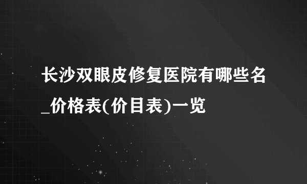 长沙双眼皮修复医院有哪些名_价格表(价目表)一览