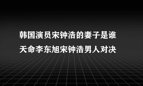 韩国演员宋钟浩的妻子是谁 天命李东旭宋钟浩男人对决